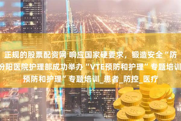 正规的股票配资网 响应国家硬要求，锻造安全“防栓网”——山西省汾阳医院护理部成功举办“VTE预防和护理”专题培训_患者_防控_医疗