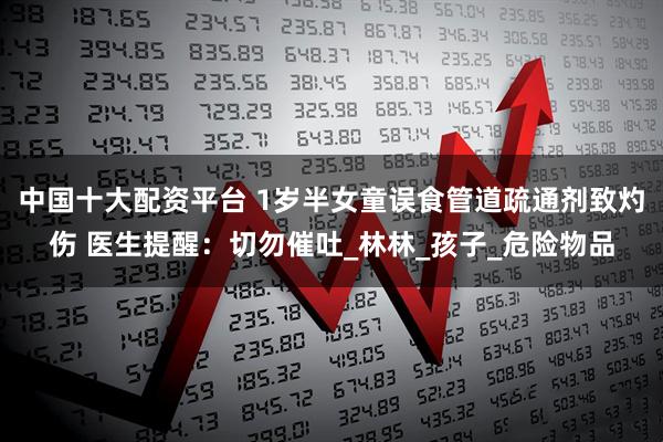 中国十大配资平台 1岁半女童误食管道疏通剂致灼伤 医生提醒：切勿催吐_林林_孩子_危险物品