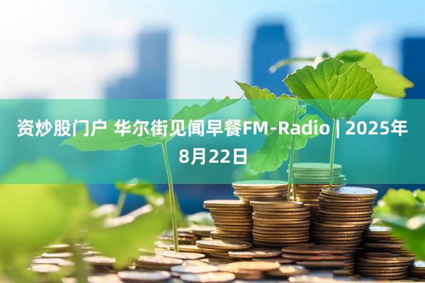 资炒股门户 华尔街见闻早餐FM-Radio | 2025年8月22日