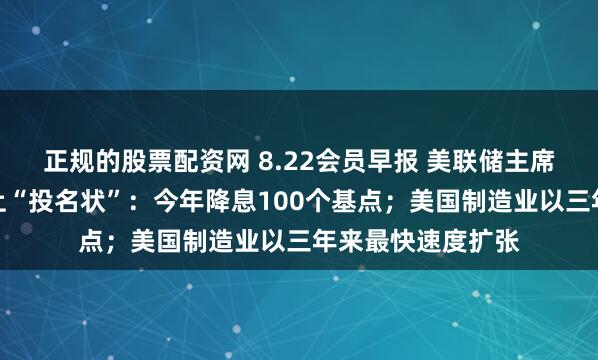 正规的股票配资网 8.22会员早报 美联储主席候选人布拉德递上“投名状”：今年降息100个基点；美国制造业以三年来最快速度扩张