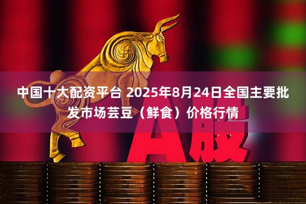 中国十大配资平台 2025年8月24日全国主要批发市场芸豆（鲜食）价格行情
