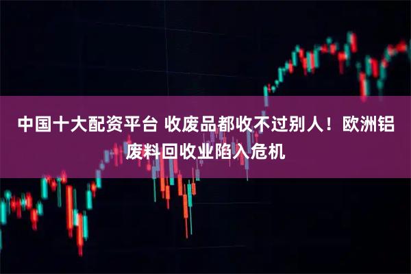 中国十大配资平台 收废品都收不过别人！欧洲铝废料回收业陷入危机