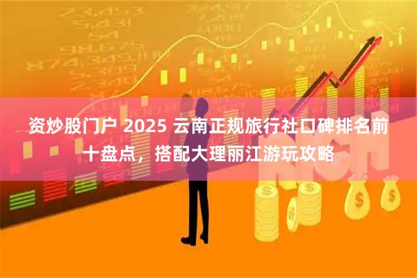 资炒股门户 2025 云南正规旅行社口碑排名前十盘点，搭配大理丽江游玩攻略