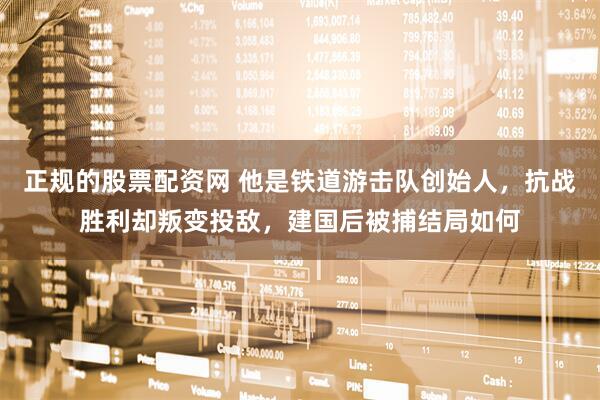 正规的股票配资网 他是铁道游击队创始人，抗战胜利却叛变投敌，建国后被捕结局如何