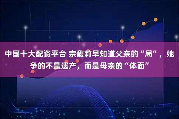 中国十大配资平台 宗馥莉早知道父亲的“局”，她争的不是遗产，而是母亲的“体面”