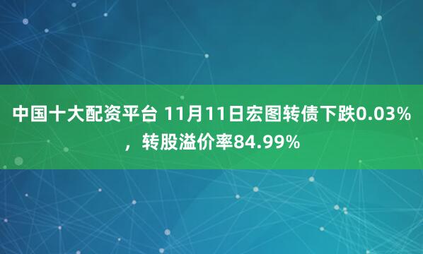 中国十大配资平台 11月11日宏图转债下跌0.03%，转股溢价率84.99%