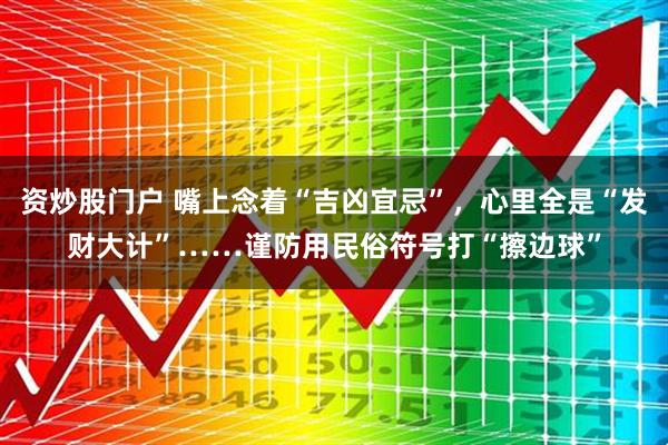 资炒股门户 嘴上念着“吉凶宜忌”，心里全是“发财大计”……谨防用民俗符号打“擦边球”